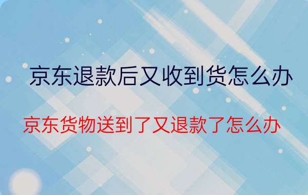 京东退款后又收到货怎么办 京东货物送到了又退款了怎么办？